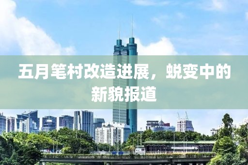 五月笔村改造进展，蜕变中的新貌报道