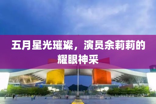 五月星光璀璨，演员余莉莉的耀眼神采