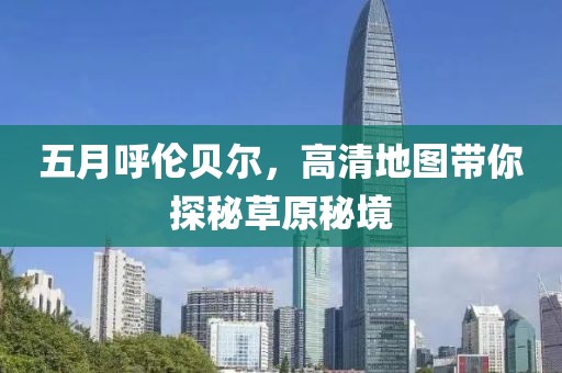 五月呼伦贝尔，高清地图带你探秘草原秘境