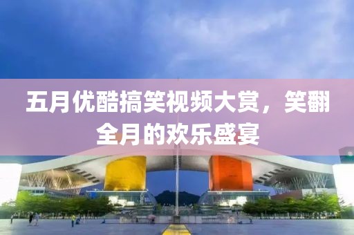 五月优酷搞笑视频大赏，笑翻全月的欢乐盛宴