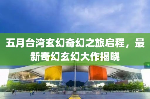 五月台湾玄幻奇幻之旅启程，最新奇幻玄幻大作揭晓