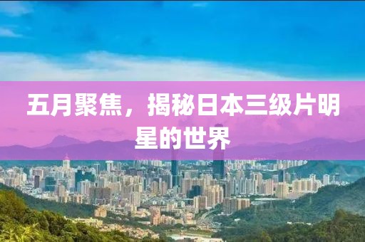 五月聚焦，揭秘日本三级片明星的世界