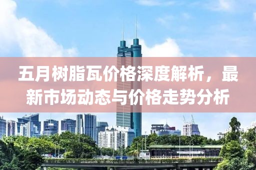 五月树脂瓦价格深度解析，最新市场动态与价格走势分析