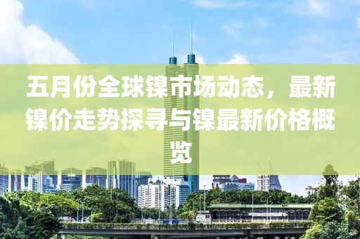 五月份全球镍市场动态，最新镍价走势探寻与镍最新价格概览