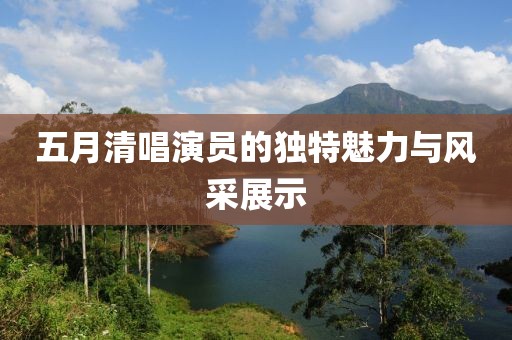 五月清唱演员的独特魅力与风采展示