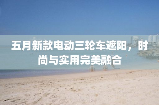 五月新款电动三轮车遮阳，时尚与实用完美融合