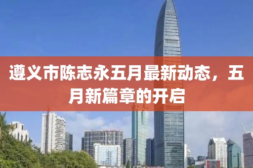 遵义市陈志永五月最新动态，五月新篇章的开启
