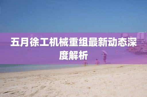 五月徐工机械重组最新动态深度解析