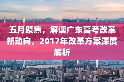 五月聚焦，解读广东高考改革新动向，2017年改革方案深度解析