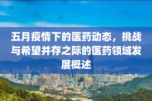 五月疫情下的医药动态，挑战与希望并存之际的医药领域发展概述