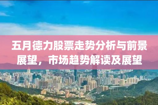 五月德力股票走势分析与前景展望，市场趋势解读及展望