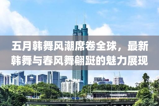五月韩舞风潮席卷全球，最新韩舞与春风舞翩跹的魅力展现