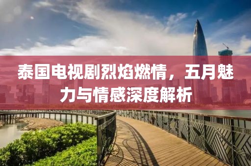 泰国电视剧烈焰燃情，五月魅力与情感深度解析
