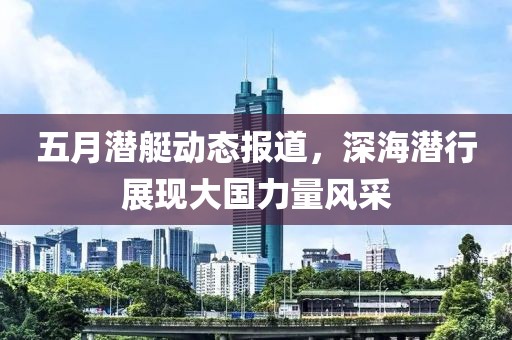 五月潜艇动态报道，深海潜行展现大国力量风采