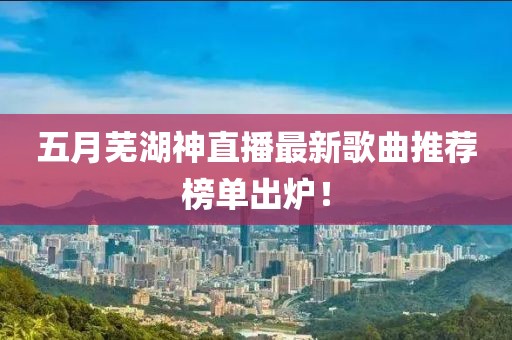 五月芜湖神直播最新歌曲推荐榜单出炉！