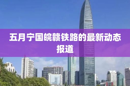 五月宁国皖赣铁路的最新动态报道