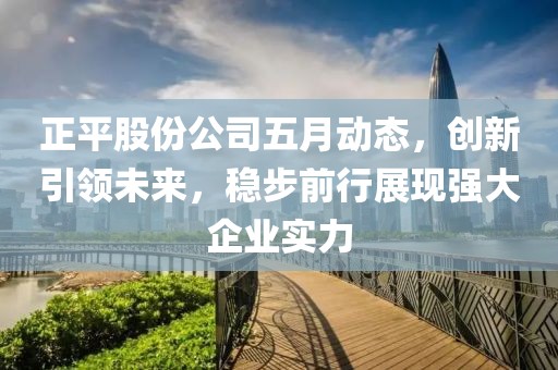 正平股份公司五月动态，创新引领未来，稳步前行展现强大企业实力