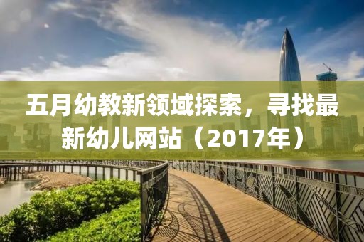 五月幼教新领域探索，寻找最新幼儿网站（2017年）