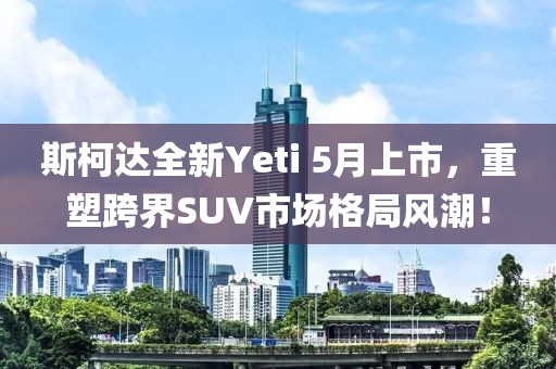 斯柯达全新Yeti 5月上市，重塑跨界SUV市场格局风潮！