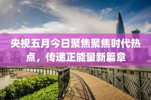 央视五月今日聚焦聚焦时代热点，传递正能量新篇章