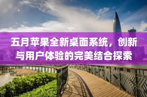 五月苹果全新桌面系统，创新与用户体验的完美结合探索