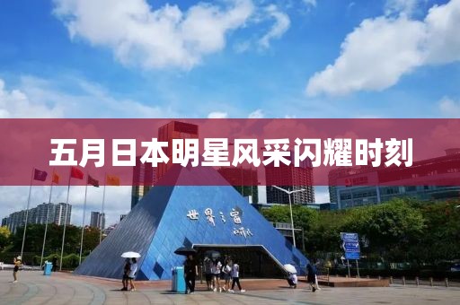 五月日本明星风采闪耀时刻