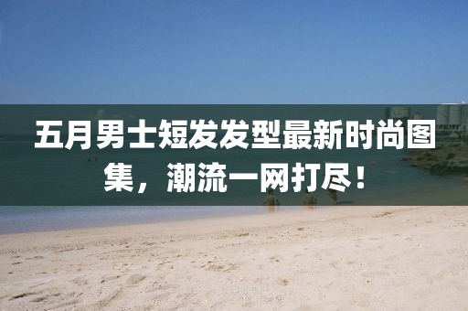五月男士短发发型最新时尚图集，潮流一网打尽！