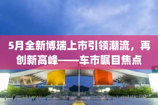 5月全新博瑞上市引领潮流，再创新高峰——车市瞩目焦点