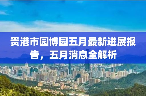 贵港市园博园五月最新进展报告，五月消息全解析
