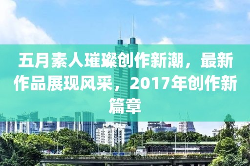 五月素人璀璨创作新潮，最新作品展现风采，2017年创作新篇章