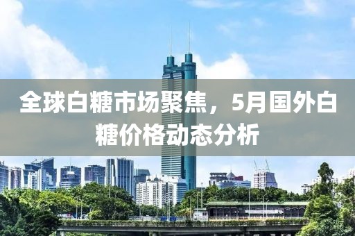 全球白糖市场聚焦，5月国外白糖价格动态分析