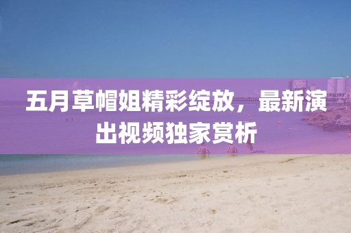 五月草帽姐精彩绽放，最新演出视频独家赏析