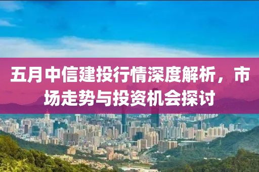 五月中信建投行情深度解析，市场走势与投资机会探讨