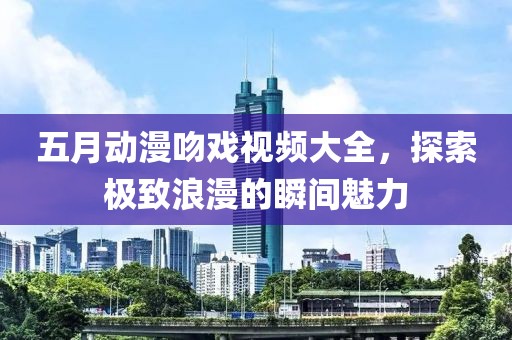 五月动漫吻戏视频大全，探索极致浪漫的瞬间魅力