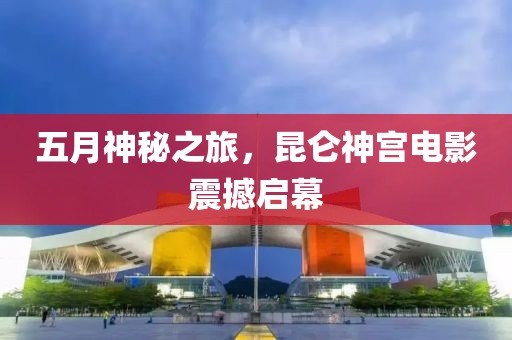 五月神秘之旅，昆仑神宫电影震撼启幕