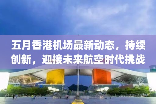 五月香港机场最新动态，持续创新，迎接未来航空时代挑战