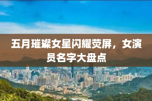 五月璀璨女星闪耀荧屏，女演员名字大盘点