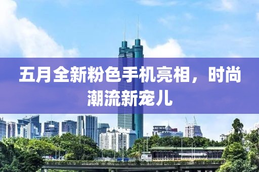 五月全新粉色手机亮相，时尚潮流新宠儿