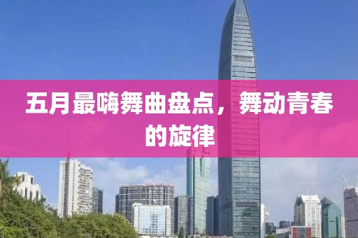 五月最嗨舞曲盘点，舞动青春的旋律