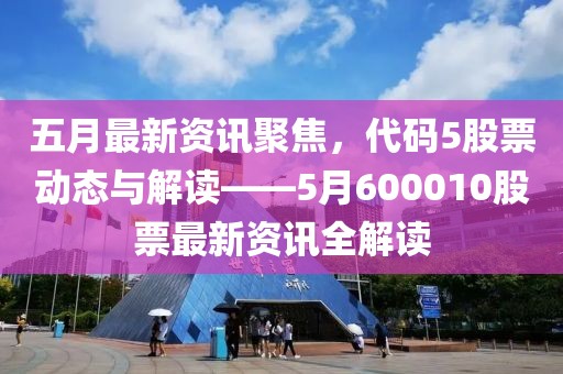 五月最新资讯聚焦，代码5股票动态与解读——5月600010股票最新资讯全解读