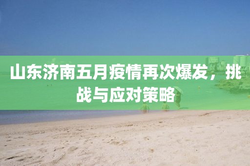 山东济南五月疫情再次爆发，挑战与应对策略