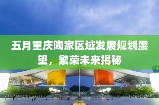 五月重庆陶家区域发展规划展望，繁荣未来揭秘