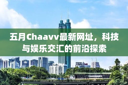 五月Chaavv最新网址，科技与娱乐交汇的前沿探索