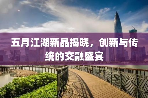五月江湖新品揭晓，创新与传统的交融盛宴