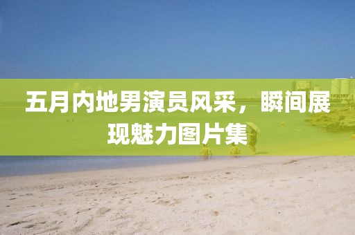 五月内地男演员风采，瞬间展现魅力图片集