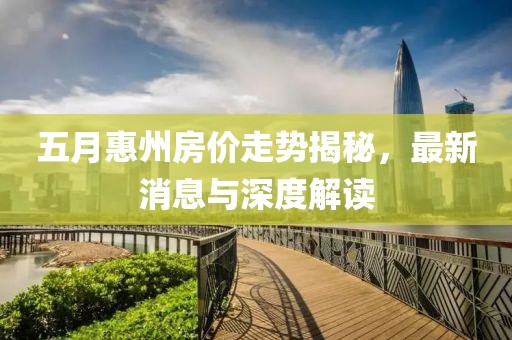 五月惠州房价走势揭秘，最新消息与深度解读