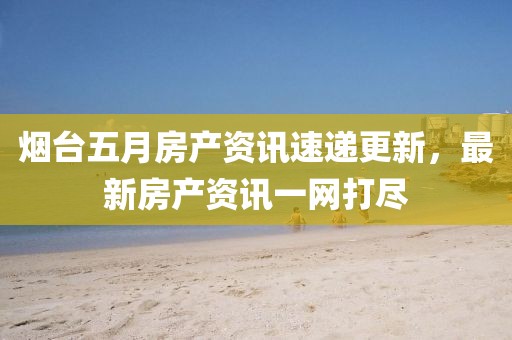 烟台五月房产资讯速递更新，最新房产资讯一网打尽