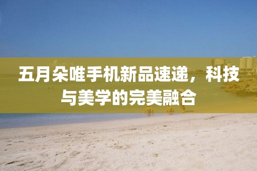 五月朵唯手机新品速递，科技与美学的完美融合