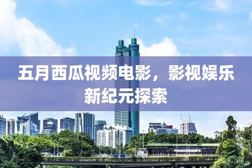 五月西瓜视频电影，影视娱乐新纪元探索