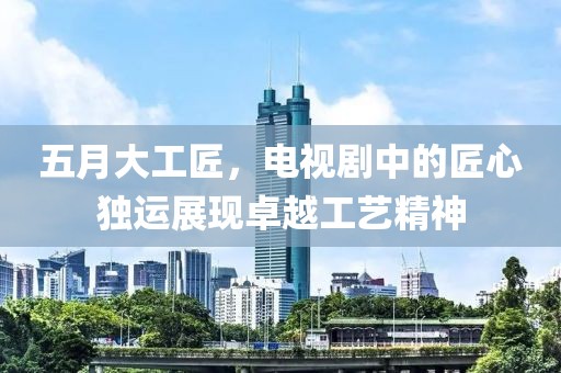 五月大工匠，电视剧中的匠心独运展现卓越工艺精神